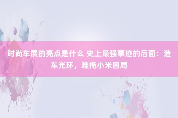 时尚车展的亮点是什么 史上最强事迹的后面：造车光环，难掩小米困局