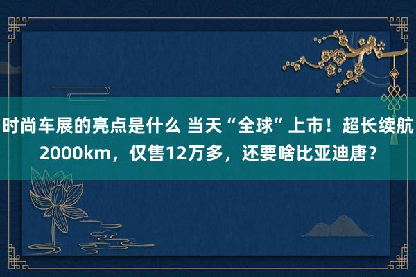 时尚车展的亮点是什么 当天“全球”上市！超长续航2000km，仅售12万多，还要啥比亚迪唐？