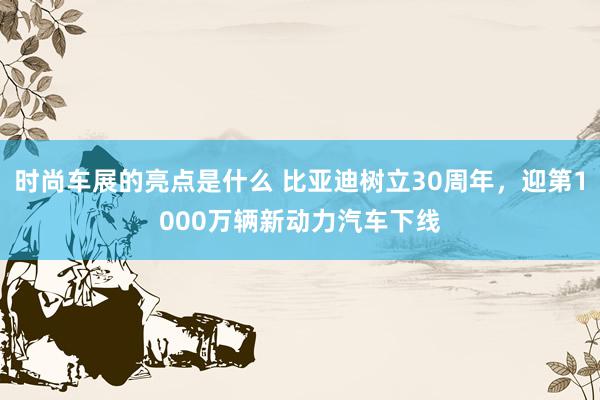 时尚车展的亮点是什么 比亚迪树立30周年，迎第1000万辆新动力汽车下线