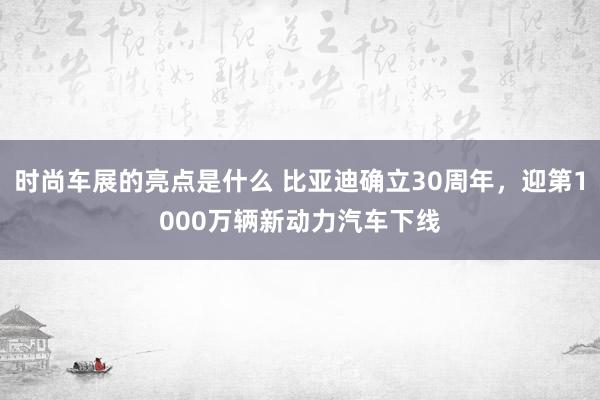 时尚车展的亮点是什么 比亚迪确立30周年，迎第1000万辆新动力汽车下线