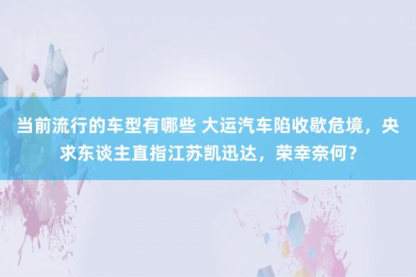 当前流行的车型有哪些 大运汽车陷收歇危境，央求东谈主直指江苏凯迅达，荣幸奈何？