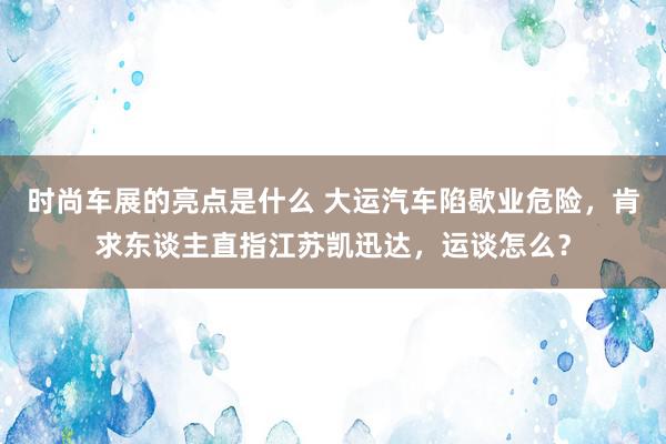 时尚车展的亮点是什么 大运汽车陷歇业危险，肯求东谈主直指江苏凯迅达，运谈怎么？