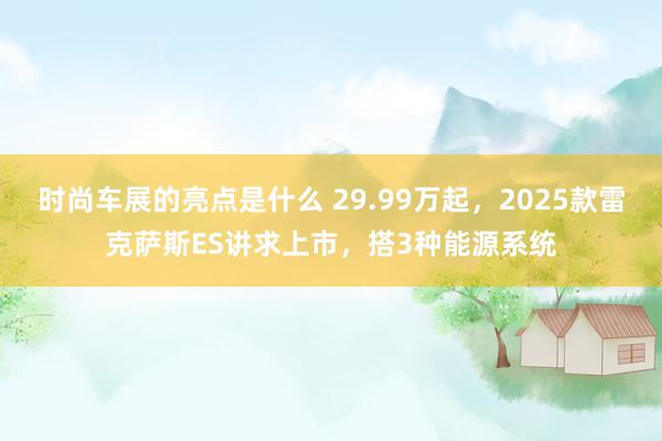 时尚车展的亮点是什么 29.99万起，2025款雷克萨斯ES讲求上市，搭3种能源系统