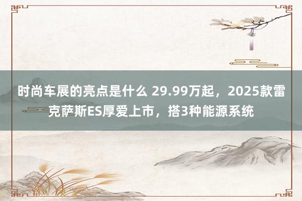 时尚车展的亮点是什么 29.99万起，2025款雷克萨斯ES厚爱上市，搭3种能源系统