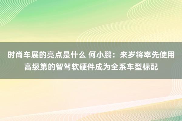 时尚车展的亮点是什么 何小鹏：来岁将率先使用高级第的智驾软硬件成为全系车型标配