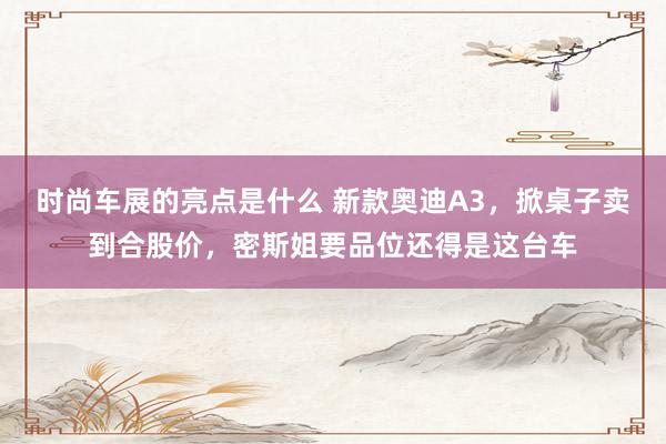 时尚车展的亮点是什么 新款奥迪A3，掀桌子卖到合股价，密斯姐要品位还得是这台车