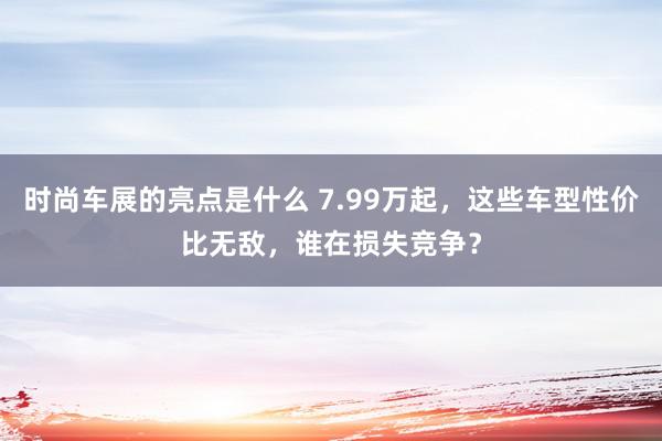 时尚车展的亮点是什么 7.99万起，这些车型性价比无敌，谁在损失竞争？