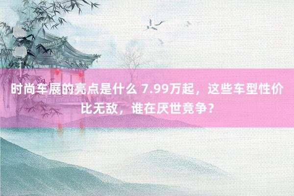 时尚车展的亮点是什么 7.99万起，这些车型性价比无敌，谁在厌世竞争？