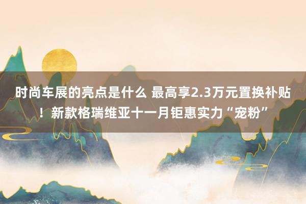 时尚车展的亮点是什么 最高享2.3万元置换补贴！新款格瑞维亚十一月钜惠实力“宠粉”