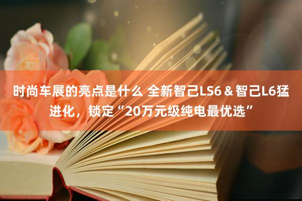 时尚车展的亮点是什么 全新智己LS6＆智己L6猛进化，锁定“20万元级纯电最优选”