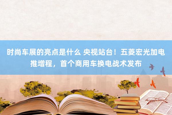 时尚车展的亮点是什么 央视站台！五菱宏光加电推增程，首个商用车换电战术发布