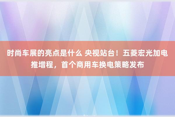 时尚车展的亮点是什么 央视站台！五菱宏光加电推增程，首个商用车换电策略发布