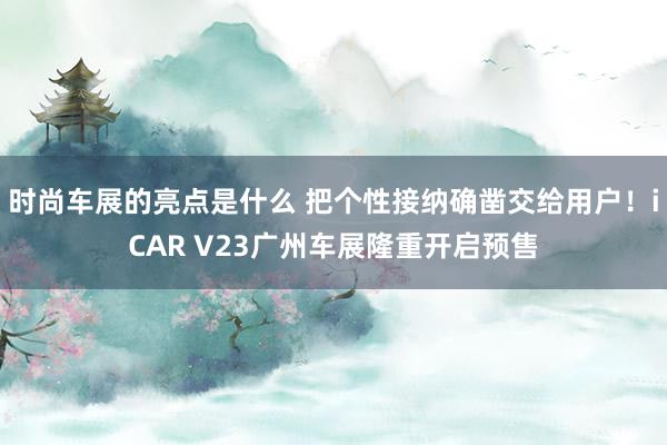 时尚车展的亮点是什么 把个性接纳确凿交给用户！iCAR V23广州车展隆重开启预售