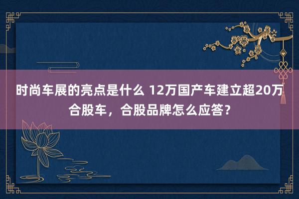 时尚车展的亮点是什么 12万国产车建立超20万合股车，合股品牌怎么应答？