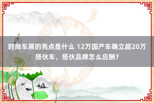 时尚车展的亮点是什么 12万国产车确立超20万搭伙车，搭伙品牌怎么应酬？