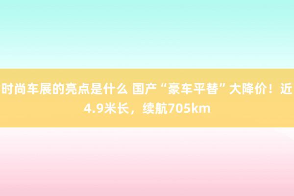 时尚车展的亮点是什么 国产“豪车平替”大降价！近4.9米长，续航705km