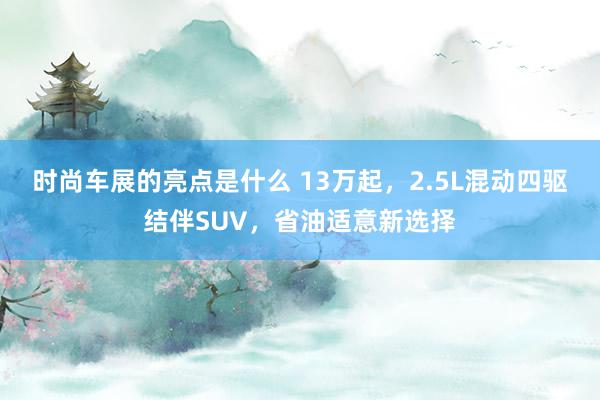 时尚车展的亮点是什么 13万起，2.5L混动四驱结伴SUV，省油适意新选择