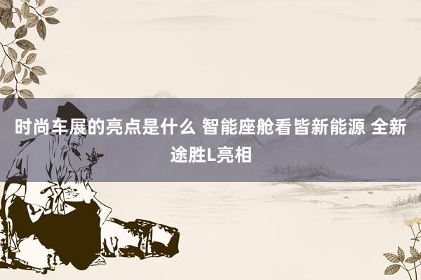 时尚车展的亮点是什么 智能座舱看皆新能源 全新途胜L亮相