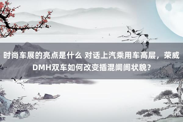 时尚车展的亮点是什么 对话上汽乘用车高层，荣威DMH双车如何改变插混阛阓状貌？