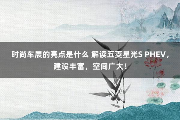 时尚车展的亮点是什么 解读五菱星光S PHEV，建设丰富，空间广大！