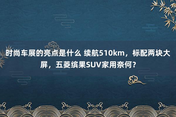 时尚车展的亮点是什么 续航510km，标配两块大屏，五菱缤果SUV家用奈何？