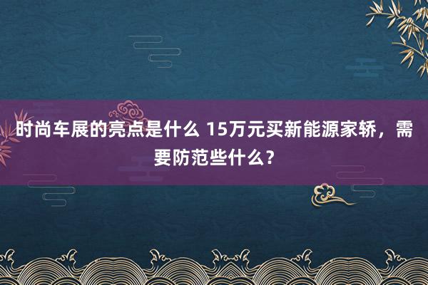 时尚车展的亮点是什么 15万元买新能源家轿，需要防范些什么？