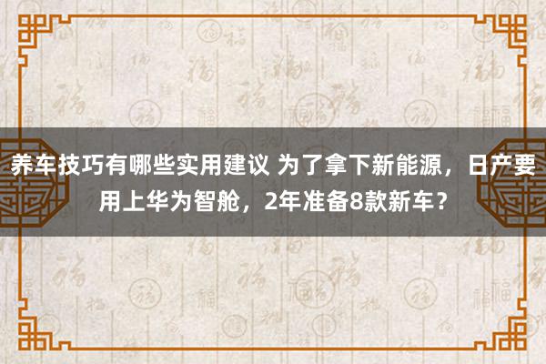 养车技巧有哪些实用建议 为了拿下新能源，日产要用上华为智舱，2年准备8款新车？