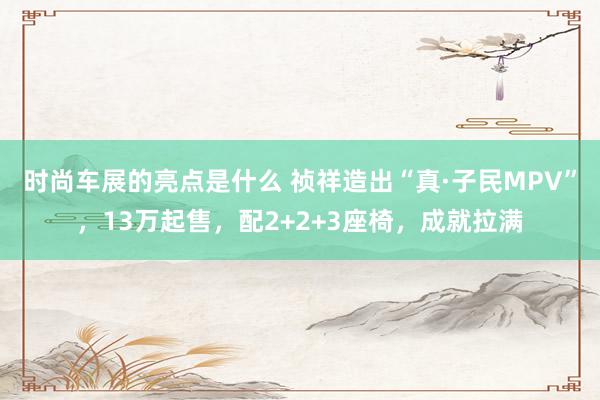 时尚车展的亮点是什么 祯祥造出“真·子民MPV”，13万起售，配2+2+3座椅，成就拉满