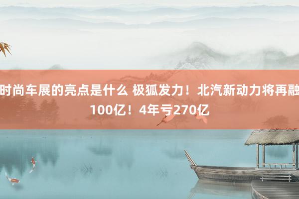 时尚车展的亮点是什么 极狐发力！北汽新动力将再融100亿！4年亏270亿