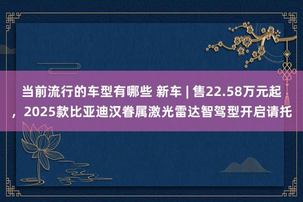 当前流行的车型有哪些 新车 | 售22.58万元起，2025款比亚迪汉眷属激光雷达智驾型开启请托