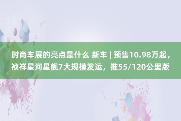 时尚车展的亮点是什么 新车 | 预售10.98万起，祯祥星河星舰7大规模发运，推55/120公里版