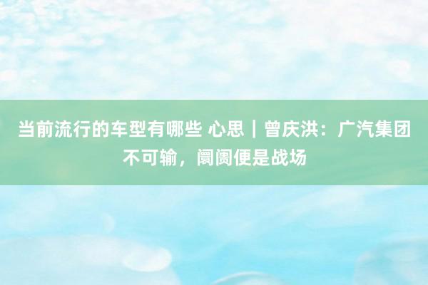 当前流行的车型有哪些 心思｜曾庆洪：广汽集团不可输，阛阓便是战场