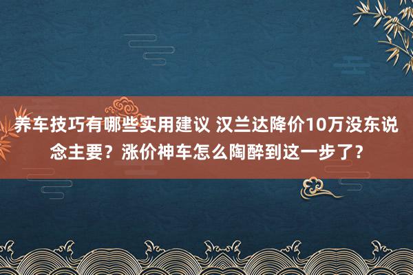 养车技巧有哪些实用建议 汉兰达降价10万没东说念主要？涨价神车怎么陶醉到这一步了？