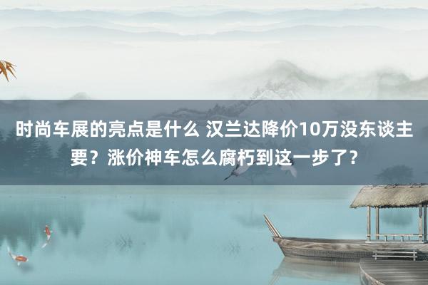 时尚车展的亮点是什么 汉兰达降价10万没东谈主要？涨价神车怎么腐朽到这一步了？