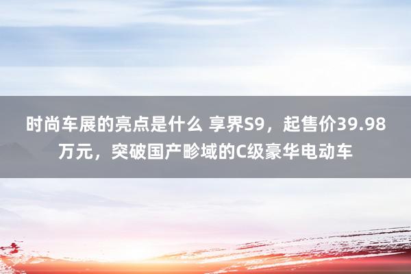 时尚车展的亮点是什么 享界S9，起售价39.98万元，突破国产畛域的C级豪华电动车