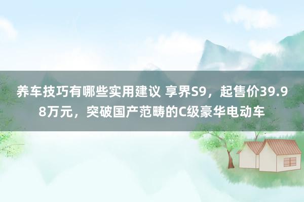 养车技巧有哪些实用建议 享界S9，起售价39.98万元，突破国产范畴的C级豪华电动车