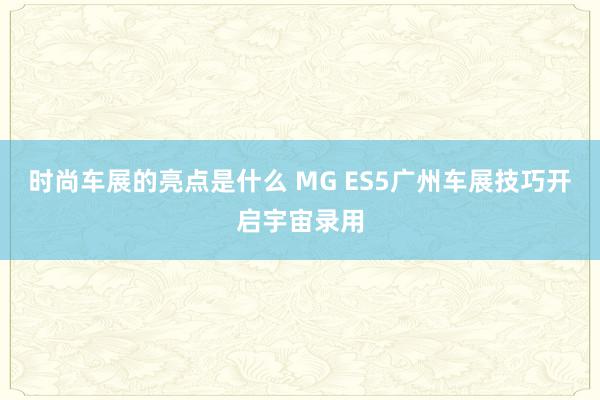 时尚车展的亮点是什么 MG ES5广州车展技巧开启宇宙录用