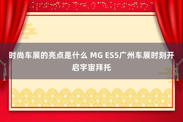 时尚车展的亮点是什么 MG ES5广州车展时刻开启宇宙拜托