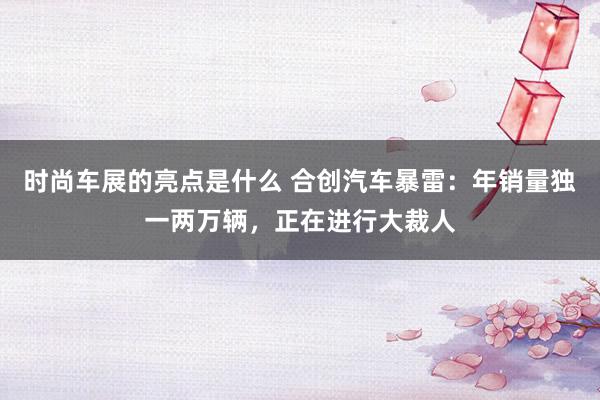 时尚车展的亮点是什么 合创汽车暴雷：年销量独一两万辆，正在进行大裁人