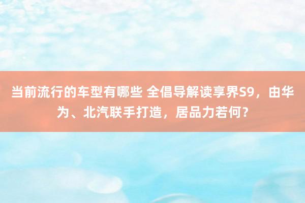 当前流行的车型有哪些 全倡导解读享界S9，由华为、北汽联手打造，居品力若何？