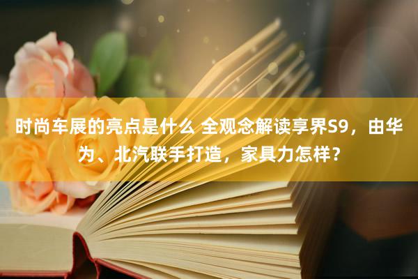 时尚车展的亮点是什么 全观念解读享界S9，由华为、北汽联手打造，家具力怎样？