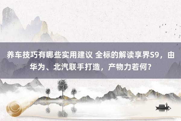 养车技巧有哪些实用建议 全标的解读享界S9，由华为、北汽联手打造，产物力若何？