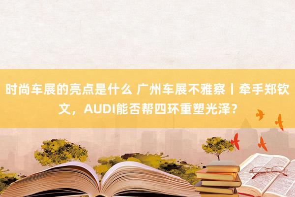 时尚车展的亮点是什么 广州车展不雅察丨牵手郑钦文，AUDI能否帮四环重塑光泽？