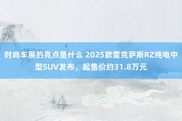 时尚车展的亮点是什么 2025款雷克萨斯RZ纯电中型SUV发布，起售价约31.8万元