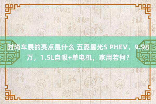 时尚车展的亮点是什么 五菱星光S PHEV，9.98万，1.5L自吸+单电机，家用若何？