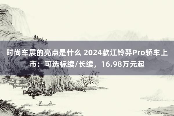 时尚车展的亮点是什么 2024款江铃羿Pro轿车上市：可选标续/长续，16.98万元起