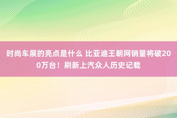 时尚车展的亮点是什么 比亚迪王朝网销量将破200万台！刷新上汽众人历史记载