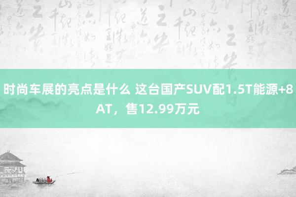 时尚车展的亮点是什么 这台国产SUV配1.5T能源+8AT，售12.99万元