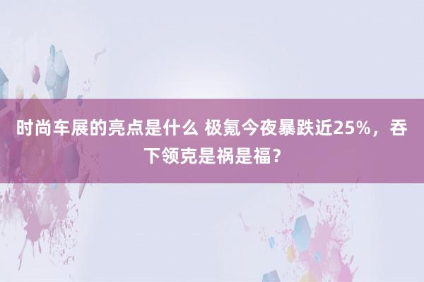 时尚车展的亮点是什么 极氪今夜暴跌近25%，吞下领克是祸是福？