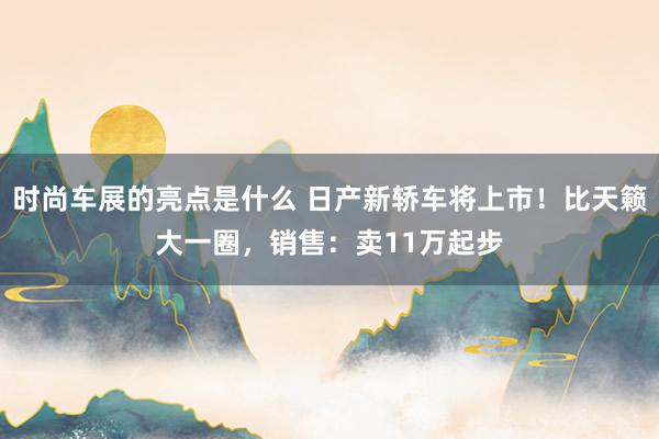 时尚车展的亮点是什么 日产新轿车将上市！比天籁大一圈，销售：卖11万起步